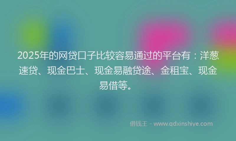 2025年的网贷口子比较容易通过的平台有：洋葱速贷、现金巴士、现金易融贷途、金租宝、现金易借等。