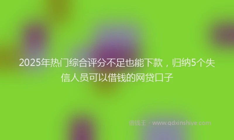 2025年热门综合评分不足也能下款，归纳5个失信人员可以借钱的网贷口子
