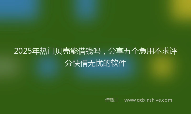 2025年热门贝壳能借钱吗，分享五个急用不求评分快借无忧的软件