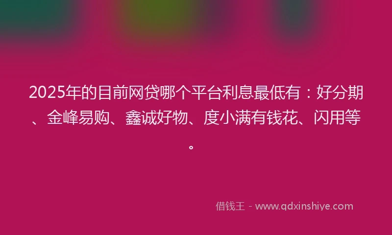 2025年的目前网贷哪个平台利息最低有：好分期、金峰易购、鑫诚好物、度小满有钱花、闪用等。