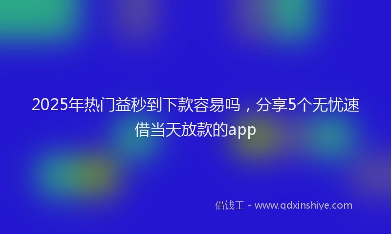 2025年热门益秒到下款容易吗，分享5个无忧速借当天放款的app