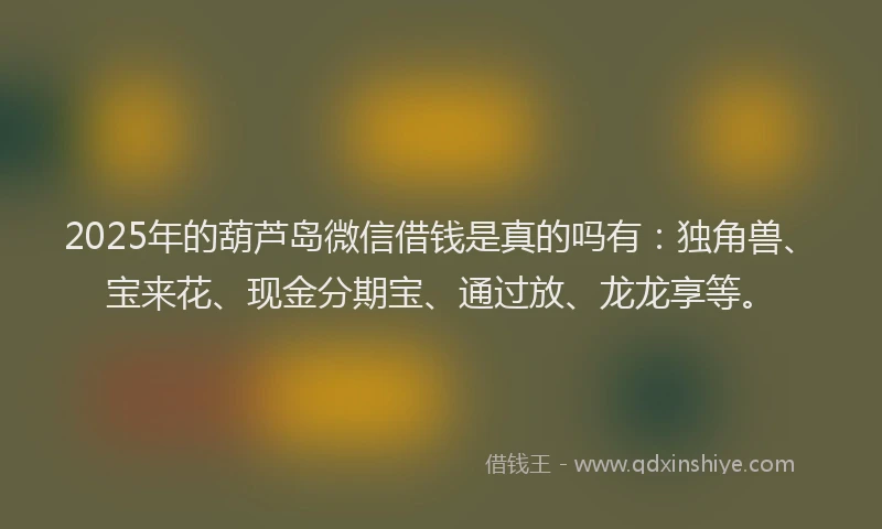 2025年的葫芦岛微信借钱是真的吗有：独角兽、宝来花、现金分期宝、通过放、龙龙享等。