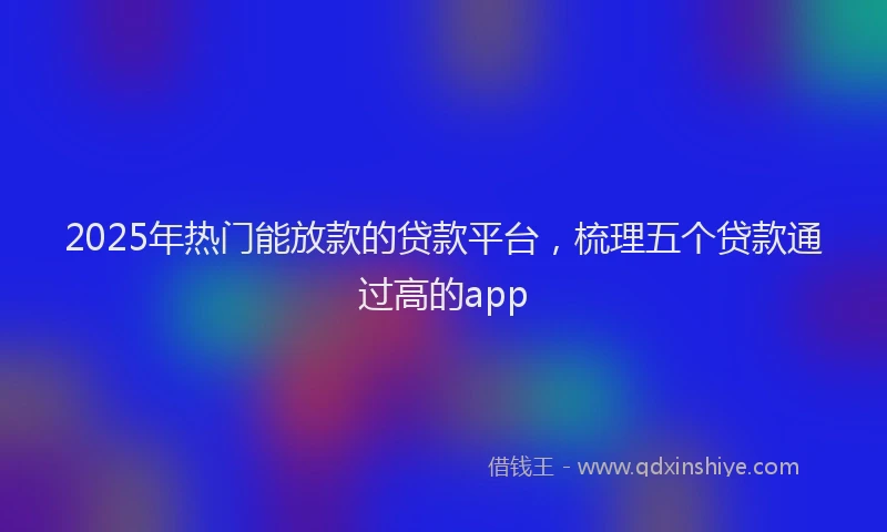 2025年热门能放款的贷款平台，梳理五个贷款通过高的app