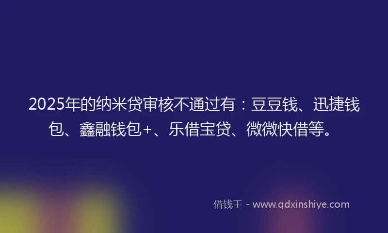 2025年的纳米贷审核不通过有：豆豆钱、迅捷钱包、鑫融钱包+、乐借宝贷、微微快借等。