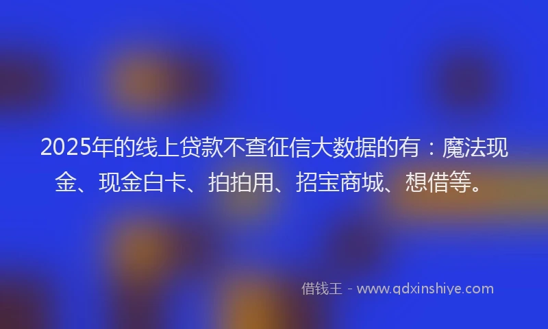 2025年的线上贷款不查征信大数据的有：魔法现金、现金白卡、拍拍用、招宝商城、想借等。