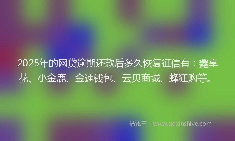 2025年的网贷逾期还款后多久恢复征信有：鑫享花、小金鹿、金速钱包、云贝商城、蜂狂购等。