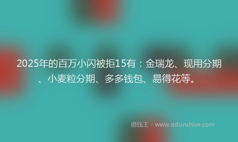 2025年的百万小闪被拒15有：金瑞龙、现用分期、小麦粒分期、多多钱包、易得花等。