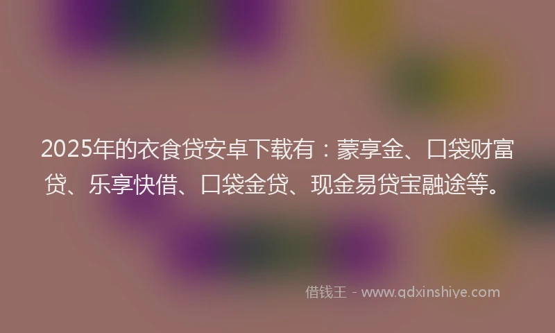 2025年的衣食贷安卓下载有：蒙享金、口袋财富贷、乐享快借、口袋金贷、现金易贷宝融途等。