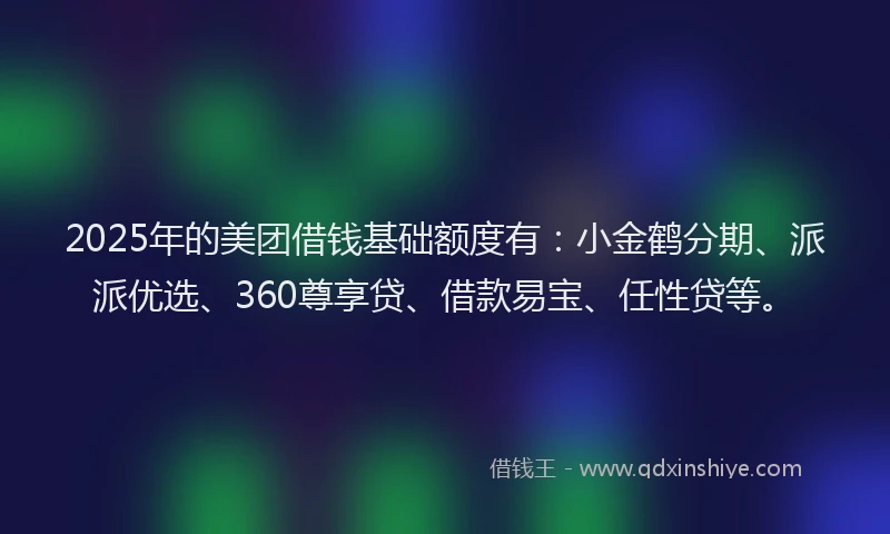 2025年的美团借钱基础额度有：小金鹤分期、派派优选、360尊享贷、借款易宝、任性贷等。