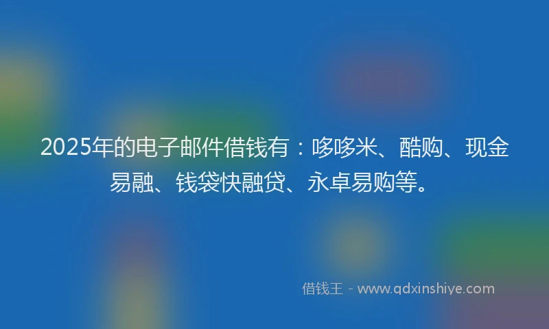 2025年的电子邮件借钱有：哆哆米、酷购、现金易融、钱袋快融贷、永卓易购等。