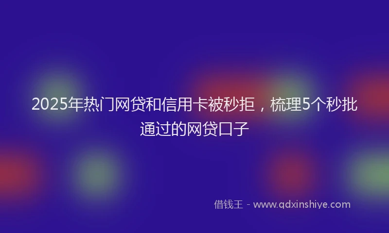 2025年热门网贷和信用卡被秒拒，梳理5个秒批通过的网贷口子