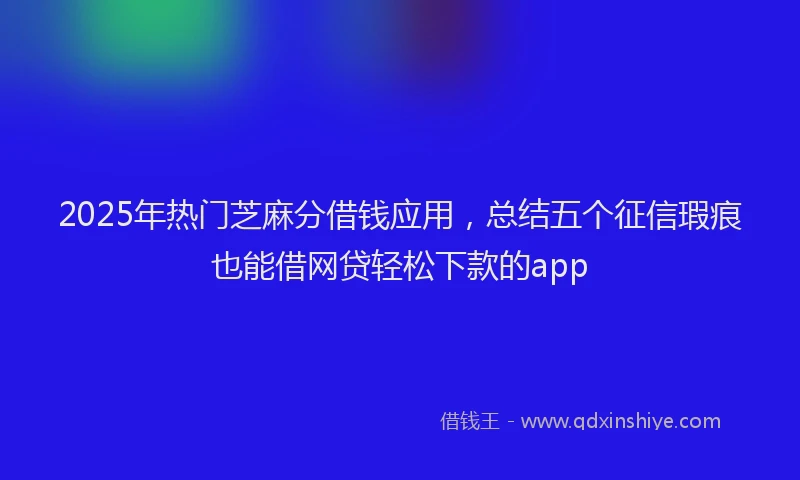 2025年热门芝麻分借钱应用，总结五个征信瑕疵也能借网贷轻松下款的app