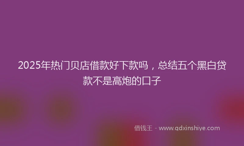 2025年热门贝店借款好下款吗，总结五个黑白贷款不是高炮的口子