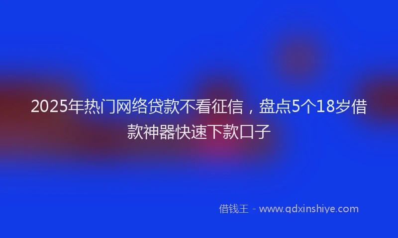 2025年热门网络贷款不看征信，盘点5个18岁借款神器快速下款口子