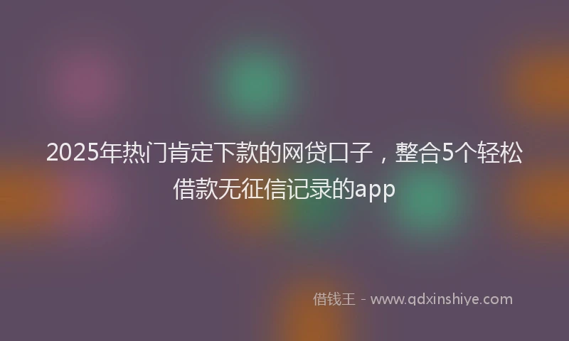 2025年热门肯定下款的网贷口子，整合5个轻松借款无征信记录的app