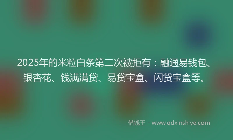 2025年的米粒白条第二次被拒有：融通易钱包、银杏花、钱满满贷、易贷宝盒、闪贷宝盒等。