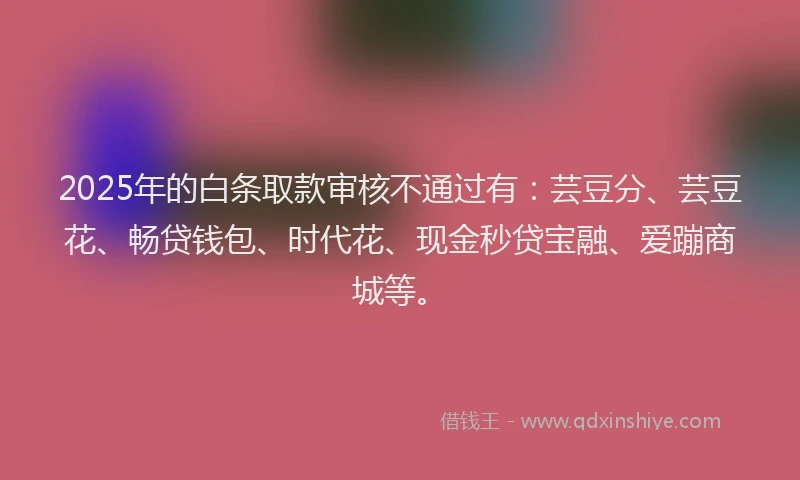 2025年的白条取款审核不通过有：芸豆分、芸豆花、畅贷钱包、时代花、现金秒贷宝融、爱蹦商城等。