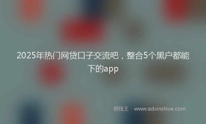 2025年热门网贷口子交流吧，整合5个黑户都能下的app