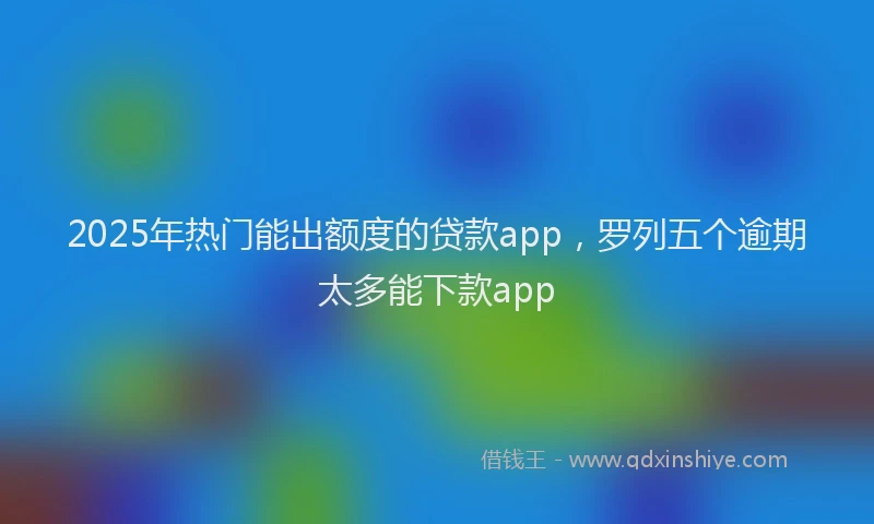 2025年热门能出额度的贷款app，罗列五个逾期太多能下款app