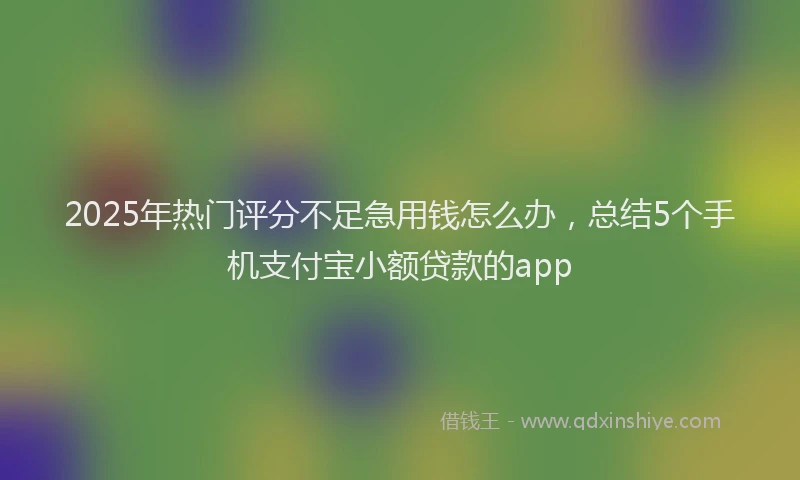 2025年热门评分不足急用钱怎么办，总结5个手机支付宝小额贷款的app