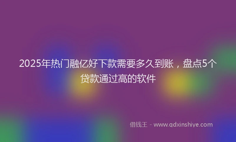 2025年热门融亿好下款需要多久到账，盘点5个贷款通过高的软件