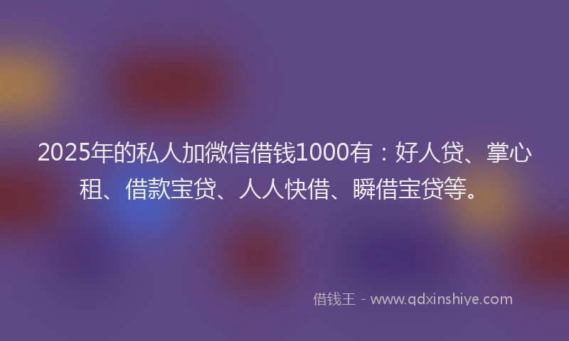 2025年的私人加微信借钱1000有：好人贷、掌心租、借款宝贷、人人快借、瞬借宝贷等。