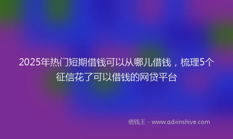 2025年热门短期借钱可以从哪儿借钱，梳理5个征信花了可以借钱的网贷平台