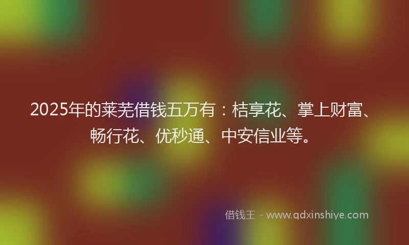 2025年的莱芜借钱五万有：桔享花、掌上财富、畅行花、优秒通、中安信业等。