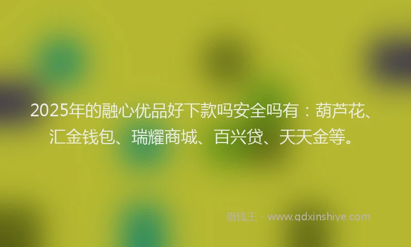 2025年的融心优品好下款吗安全吗有：葫芦花、汇金钱包、瑞耀商城、百兴贷、天天金等。