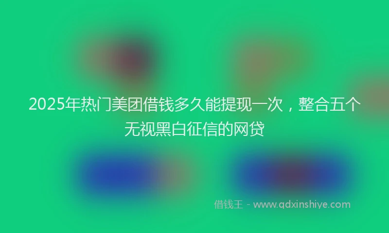 2025年热门美团借钱多久能提现一次，整合五个无视黑白征信的网贷