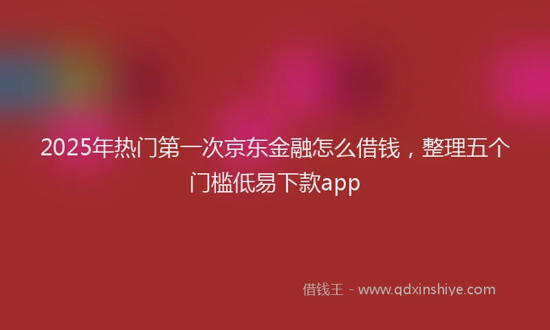 2025年热门第一次京东金融怎么借钱，整理五个门槛低易下款app
