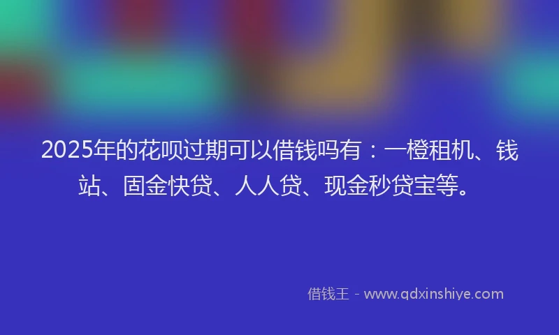 2025年的花呗过期可以借钱吗有：一橙租机、钱站、固金快贷、人人贷、现金秒贷宝等。