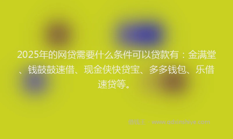 2025年的网贷需要什么条件可以贷款有：金满堂、钱鼓鼓速借、现金侠快贷宝、多多钱包、乐借速贷等。