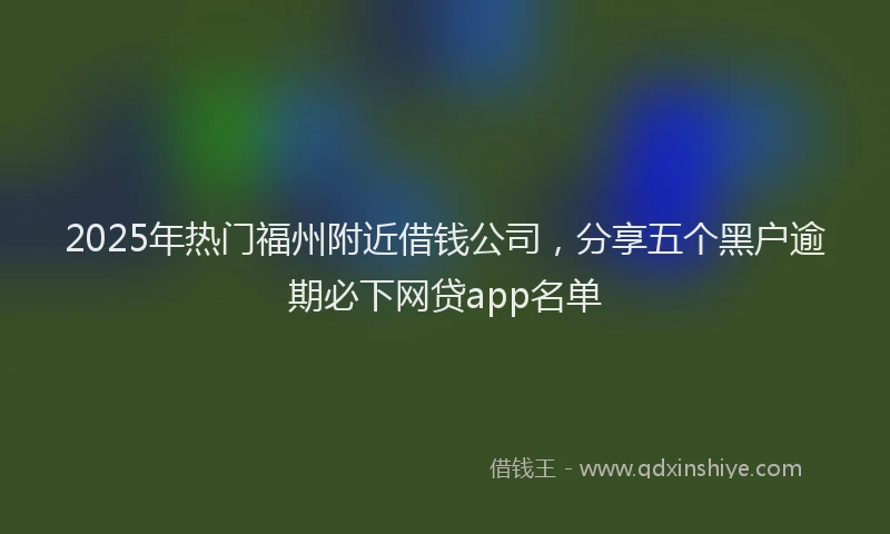 2025年热门福州附近借钱公司，分享五个黑户逾期必下网贷app名单