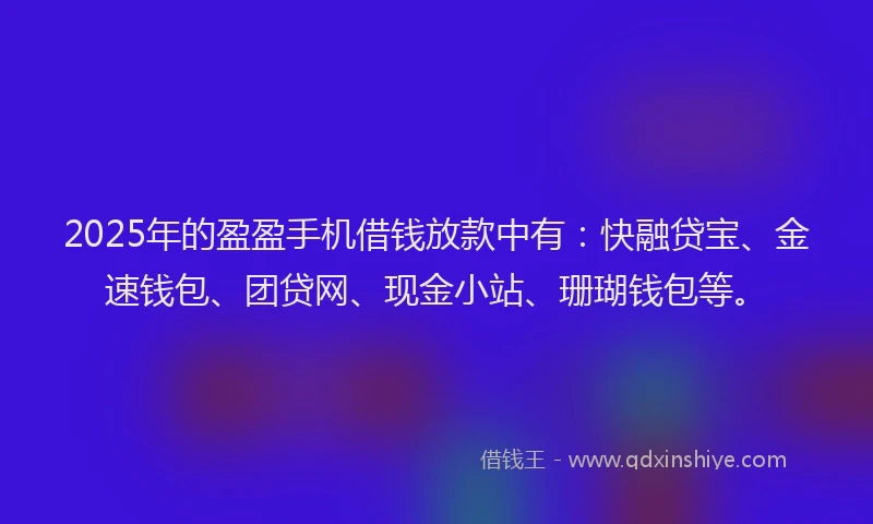 2025年的盈盈手机借钱放款中有：快融贷宝、金速钱包、团贷网、现金小站、珊瑚钱包等。