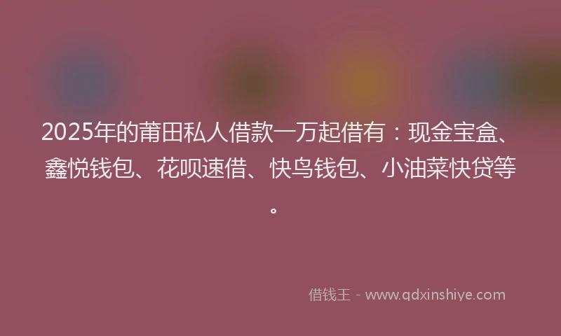 2025年的莆田私人借款一万起借有：现金宝盒、鑫悦钱包、花呗速借、快鸟钱包、小油菜快贷等。