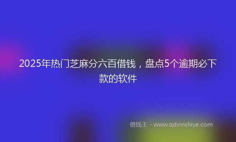 2025年热门芝麻分六百借钱，盘点5个逾期必下款的软件