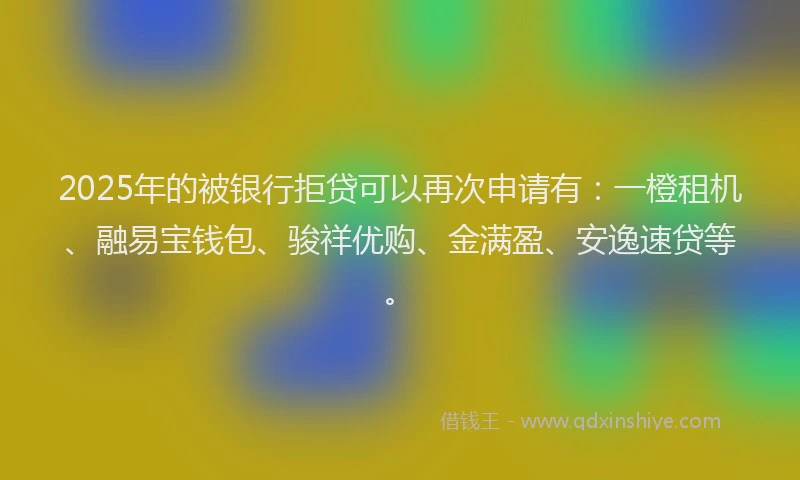 2025年的被银行拒贷可以再次申请有：一橙租机、融易宝钱包、骏祥优购、金满盈、安逸速贷等。