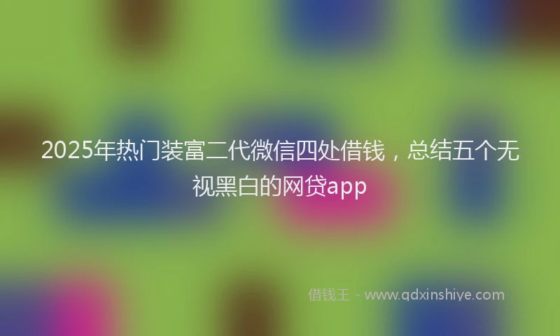 2025年热门装富二代微信四处借钱，总结五个无视黑白的网贷app