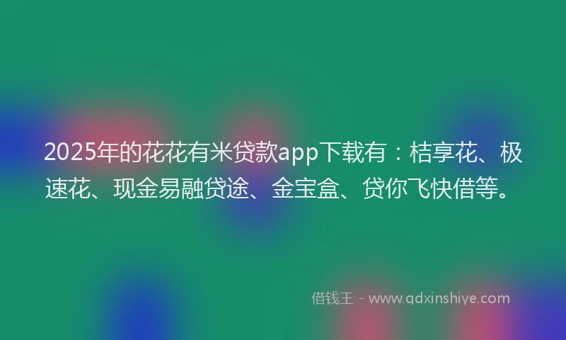 2025年的花花有米贷款app下载有：桔享花、极速花、现金易融贷途、金宝盒、贷你飞快借等。