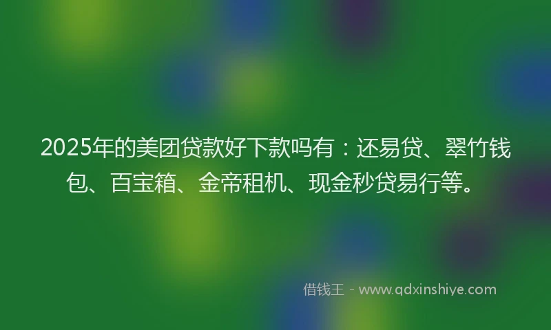 2025年的美团贷款好下款吗有：还易贷、翠竹钱包、百宝箱、金帝租机、现金秒贷易行等。