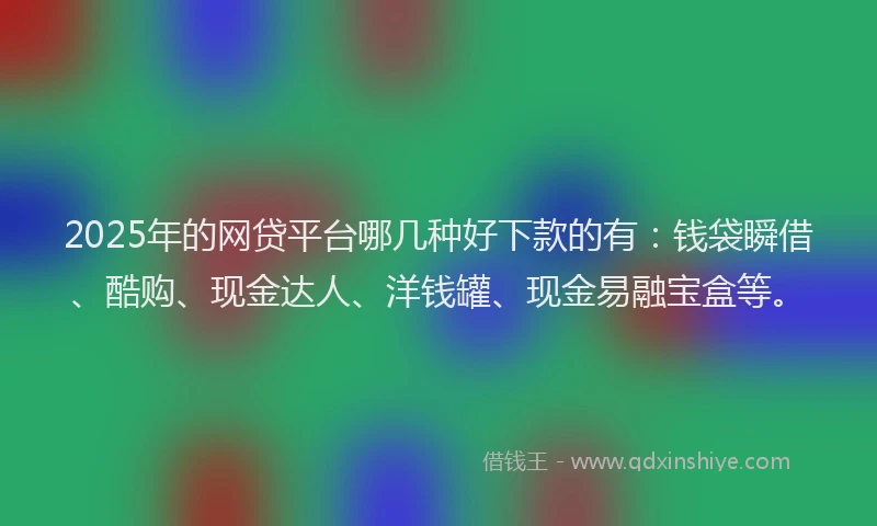 2025年的网贷平台哪几种好下款的有：钱袋瞬借、酷购、现金达人、洋钱罐、现金易融宝盒等。