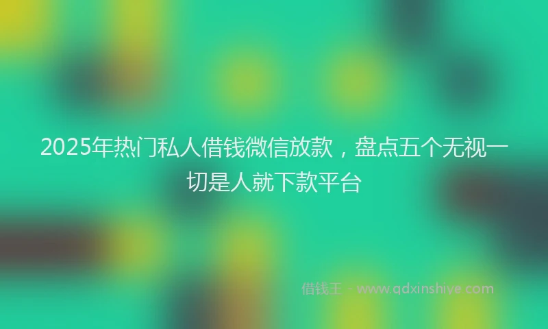2025年热门私人借钱微信放款，盘点五个无视一切是人就下款平台