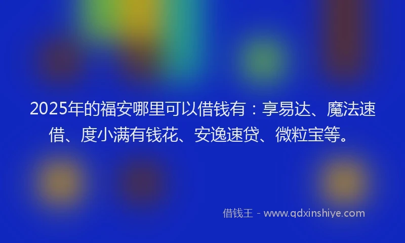 2025年的福安哪里可以借钱有：享易达、魔法速借、度小满有钱花、安逸速贷、微粒宝等。