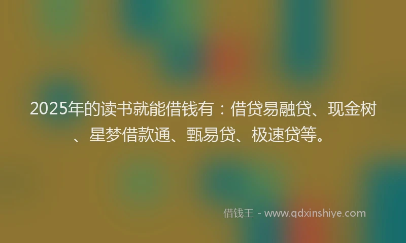 2025年的读书就能借钱有：借贷易融贷、现金树、星梦借款通、甄易贷、极速贷等。