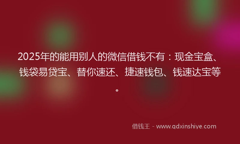 2025年的能用别人的微信借钱不有：现金宝盒、钱袋易贷宝、替你速还、捷速钱包、钱速达宝等。