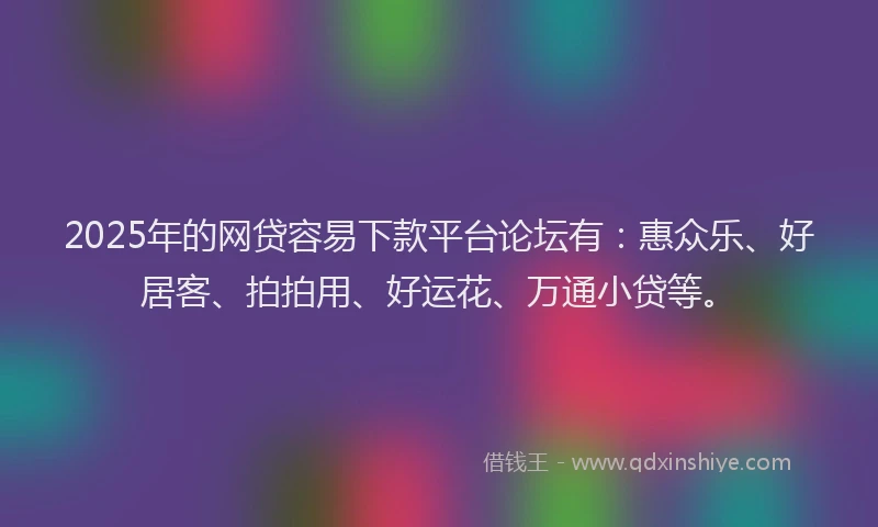 2025年的网贷容易下款平台论坛有：惠众乐、好居客、拍拍用、好运花、万通小贷等。