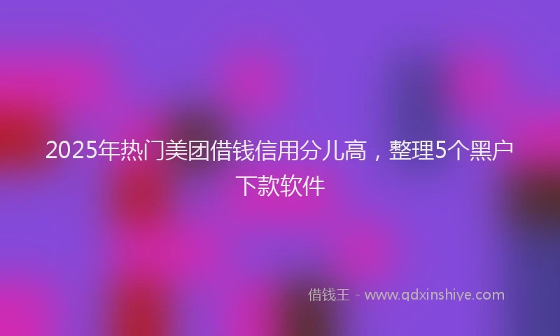 2025年热门美团借钱信用分儿高，整理5个黑户下款软件