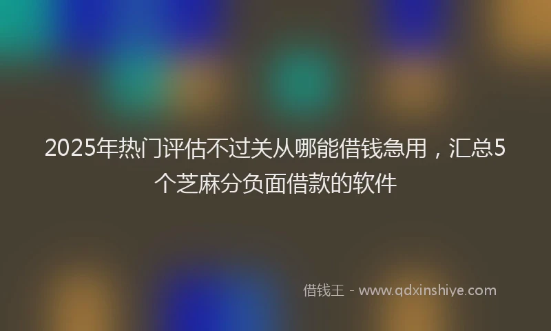 2025年热门评估不过关从哪能借钱急用，汇总5个芝麻分负面借款的软件