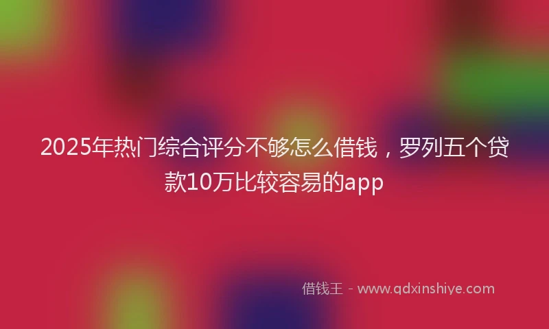 2025年热门综合评分不够怎么借钱，罗列五个贷款10万比较容易的app